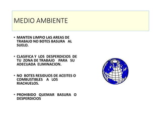 MEDIO AMBIENTE
• MANTEN LIMPIO LAS AREAS DE
TRABAJO NO BOTES BASURA AL
SUELO.
• CLASIFICA Y LOS DESPERDICIOS DE
TU ZONA DE TRABAJO PARA SU
ADECUADA ELIMINACION.
• NO BOTES RESIDUOS DE ACEITES O
COMBUSTIBLES A LOS
RIACHUELOS.
• PROHIBIDO QUEMAR BASURA O
DESPERDICIOS
 