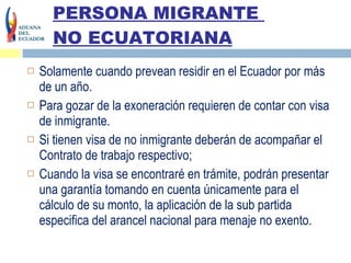 PERSONA MIGRANTE  NO ECUATORIANA Solamente cuando prevean residir en el Ecuador por más de un año.  Para gozar de la exoneración requieren de contar con visa de inmigrante. Si tienen visa de no inmigrante deberán de acompañar el Contrato de trabajo respectivo;  Cuando la visa se encontraré en trámite, podrán presentar una garantía tomando en cuenta únicamente para el cálculo de su monto, la aplicación de la sub partida especifica del arancel nacional para menaje no exento.  