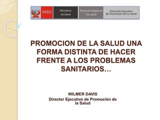 PROMOCION DE LA SALUD UNA
FORMA DISTINTA DE HACER
FRENTE A LOS PROBLEMAS
SANITARIOS…
WILMER DAVIS
Director Ejecutivo de Promoción de
la Salud
 