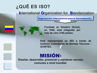 Fundada en Ginebra (Suiza),
en 1946, está integrada por
más de cien (130) países.
Diseñar, desarrollar, promover y mantener normas
comunes a nivel mundial.
MISIÓN:
Está representada en ISO a través de
Instituto Colombiano de Normas Técnicas -
ICONTEC.
IInternational OOrganization for SStandarization
Organización Internacional para la Normalización
¿QUÉ ES ISO?
 