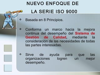 Basada en 8 Principios.
 Conforma un marco hacia la mejora
continua del desempeño del Sistema de
Gestión de Calidad, mediante la
consideración de las necesidades de todas
las partes interesadas.
 Sirve de ayuda para que las
organizaciones logren un mejor
desempeño.
NUEVO ENFOQUE DE
LA SERIE ISO 9000
 