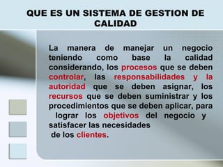 La manera de manejar un negocio
teniendo como base la calidad
considerando, los procesos que se deben
controlar, las responsabilidades y la
autoridad que se deben asignar, los
recursos que se deben suministrar y los
procedimientos que se deben aplicar, para
lograr los objetivos del negocio y
satisfacer las necesidades
de los clientes.
QUE ES UN SISTEMA DE GESTION DE
CALIDAD
 