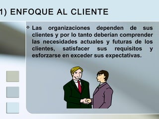  Las organizaciones dependen de sus
clientes y por lo tanto deberían comprender
las necesidades actuales y futuras de los
clientes, satisfacer sus requisitos y
esforzarse en exceder sus expectativas.
1) ENFOQUE AL CLIENTE
 