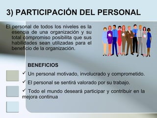 El personal de todos los niveles es la
esencia de una organización y su
total compromiso posibilita que sus
habilidades sean utilizadas para el
beneficio de la organización.
3) PARTICIPACIÓN DEL PERSONAL
BENEFICIOS
 Un personal motivado, involucrado y comprometido.
 El personal se sentirá valorado por su trabajo.
 Todo el mundo deseará participar y contribuir en la
mejora continua
 