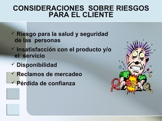  Riesgo para la salud y seguridad
de las personas
 Insatisfacción con el producto y/o
el servicio
 Disponibilidad
 Reclamos de mercadeo
 Pérdida de confianza
CONSIDERACIONES SOBRE RIESGOS
PARA EL CLIENTE
 