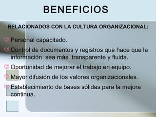 BENEFICIOS
 Personal capacitado.
 Control de documentos y registros que hace que la
información sea más transparente y fluida.
 Oportunidad de mejorar el trabajo en equipo.
 Mayor difusión de los valores organizacionales.
 Establecimiento de bases sólidas para la mejora
continua.
RELACIONADOS CON LA CULTURA ORGANIZACIONAL:
 
