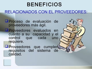 BENEFICIOS
Proceso de evaluación de
proveedores más ágil.
Proveedores evaluados en
cuanto a su capacidad y el
control que cada uno
requiere.
Proveedores que cumplen
requisitos del sistema de
calidad.
RELACIONADOS CON EL PROVEEDORES:
 