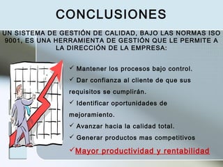  Mantener los procesos bajo control.
 Dar confianza al cliente de que sus
requisitos se cumplirán.
 Identificar oportunidades de
mejoramiento.
 Avanzar hacia la calidad total.
 Generar productos mas competitivos
Mayor productividad y rentabilidad
UN SISTEMA DE GESTIÓN DE CALIDAD, BAJO LAS NORMAS ISO
9001, ES UNA HERRAMIENTA DE GESTIÓN QUE LE PERMITE A
LA DIRECCIÓN DE LA EMPRESA:
CONCLUSIONES
 
