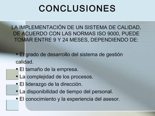 • El grado de desarrollo del sistema de gestión
calidad.
• El tamaño de la empresa.
• La complejidad de los procesos.
• El liderazgo de la dirección.
• La disponibilidad de tiempo del personal.
• El conocimiento y la experiencia del asesor.
LA IMPLEMENTACIÓN DE UN SISTEMA DE CALIDAD,
DE ACUERDO CON LAS NORMAS ISO 9000, PUEDE
TOMAR ENTRE 9 Y 24 MESES, DEPENDIENDO DE:
CONCLUSIONES
 