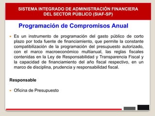 26
 Es un instrumento de programación del gasto público de corto
plazo por toda fuente de financiamiento, que permite la constante
compatibilización de la programación del presupuesto autorizado,
con el marco macroeconómico multianual, las reglas fiscales
contenidas en la Ley de Responsabilidad y Transparencia Fiscal y
la capacidad de financiamiento del año fiscal respectivo, en un
marco de disciplina, prudencia y responsabilidad fiscal.
Responsable
 Oficina de Presupuesto
Programación de Compromisos Anual
SISTEMA INTEGRADO DE ADMINISTRACIÓN FINANCIERA
DEL SECTOR PÚBLICO (SIAF-SP)
 