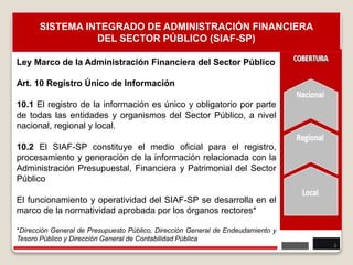 Ley Marco de la Administración Financiera del Sector Público
Art. 10 Registro Único de Información
10.1 El registro de la información es único y obligatorio por parte
de todas las entidades y organismos del Sector Público, a nivel
nacional, regional y local.
10.2 El SIAF-SP constituye el medio oficial para el registro,
procesamiento y generación de la información relacionada con la
Administración Presupuestal, Financiera y Patrimonial del Sector
Público
El funcionamiento y operatividad del SIAF-SP se desarrolla en el
marco de la normatividad aprobada por los órganos rectores*
*Dirección General de Presupuesto Público, Dirección General de Endeudamiento y
Tesoro Público y Dirección General de Contabilidad Pública
3
SISTEMA INTEGRADO DE ADMINISTRACIÓN FINANCIERA
DEL SECTOR PÚBLICO (SIAF-SP)
 