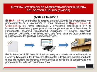 8
SISTEMA INTEGRADO DE ADMINISTRACIÓN FINANCIERA
DEL SECTOR PÚBLICO (SIAF-SP)
El SIAF – SP es un sistema de registro automatizado de las operaciones y el
procesamiento de la información en línea, mediante el Registro Único de
Operaciones, en forma alternativa y simultanea relacionados con la
información financiera y presupuestal que se genera en los subsistemas de
Presupuesto, Tesorería. Contabilidad, Almacenes y Personal, generando
información de calidad y en tiempo real, que fluye hacia los órganos rectores
que direccionan las políticas macroeconómicas.
Por lo tanto, el SIAF tiene la virtud de integrar a través de la información al
Gobierno Nacional, a los Gobiernos Regionales y Gobiernos Locales mediante
el uso de medios tecnológicos y electrónicos a través de la conectividad y el
procesamiento de la información en línea.
¿QUE ES EL SIAF?
 