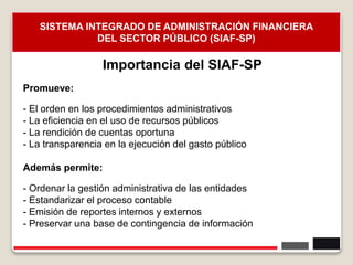 Promueve:
- El orden en los procedimientos administrativos
- La eficiencia en el uso de recursos públicos
- La rendición de cuentas oportuna
- La transparencia en la ejecución del gasto público
Además permite:
- Ordenar la gestión administrativa de las entidades
- Estandarizar el proceso contable
- Emisión de reportes internos y externos
- Preservar una base de contingencia de información
9
Importancia del SIAF-SP
SISTEMA INTEGRADO DE ADMINISTRACIÓN FINANCIERA
DEL SECTOR PÚBLICO (SIAF-SP)
 