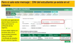 Pero si sale este mensaje : DNI del estudiante ya existe en el
sistema
Si el DNI está registrado en
otra IE, llevar el caso a la
UGEL para hacer la
unificación de los
registros.
Si tiene doble registro en
el mismo año y en el
mismo grado presentar:
-Oficio a la UGEL
- Certificado de estudios
donde culminó el grado…
 