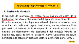 RESOLUCIÓN MINISTERIAL N° 572-2015
B. Traslado de Matrícula
El traslado de matrícula se realiza hasta dos meses antes de la
finalización del año escolar a través del siguiente procedimiento:
El padre o madre, tutor legal o apoderado (en estos casos se debe
acreditar tal condición), según corresponda, del estudiante solicita
por escrito al Director de la IE origen el traslado de matrícula y la
entrega de documentos de escolaridad del niño(a): Partida de
nacimiento, copia de DNI o Pasaporte, Carné/Constancia de salud,
Certificado de estudios y Ficha de Matrícula generada por el SIAGIE.
Pág.. 34
 
