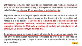 El Director de la IE de origen autoriza bajo responsabilidad mediante Resolución
Directoral el traslado de matrícula y la entrega de los documentos de escolaridad
del niño(a) en un plazo de 48 horas recibida la solicitud escrita.
El padre o madre, tutor legal o apoderado (en estos casos se debe acreditar tal
condición) del estudiante hace entrega de los documentos de escolaridad del
niño(a) a la IE de destino. El Director de la IE destino, con la documentación del
estudiante, aprueba mediante resolución Directoral la inclusión en la
respectiva Nómina de Matrícula y registra el traslado del estudiante en el
SIAGIE, en un plazo no mayor de cinco días.
De ninguna manera se puede impedir el traslado de matrícula por deuda. Las
IIEE privadas solo pueden retener los certificados de estudio de los periodos no
pagados siempre y cuando hayan informado a los padres de familia al momento
de la matrícula. Pág.. 35
 