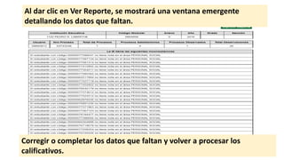 Al dar clic en Ver Reporte, se mostrará una ventana emergente
detallando los datos que faltan.
Corregir o completar los datos que faltan y volver a procesar los
calificativos.
 