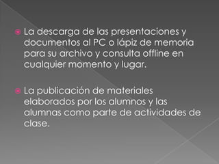 Aquí vamos a responder la pregunta: ¿Cómo es para el profesor trabajar con Slideshare?El uso de Slideshare es bastante sencillo e intuitivo y tiene un gran potencial educativo al permitir publicar y compartir en la Red presentaciones y documentos en diferentes formatos y favorecer el intercambio de materiales didácticos y la comunicación entre la Comunidad educativa, además de insertar los archivos flash que genera en otras aplicaciones web 2.0 como Blogs o Wikis y compartirlas en redes sociales como Facebook o Twitter, gestionar los datos y licencias de uso de los archivos subidos.Slideshare permite incluir contenido multimedia como slidecast y vídeos, realizar búsquedas por temas, categorías y por usuarios y encontrar un gran número de material educativo muy interesante, seleccionar y organizar presentaciones favoritas y clasificarlas por etiquetas y categorías, personalizar los datos de nuestra cuenta personal y participar en grupos y eventos y conocer el nº de visitas recibidas y otros espacios web que han incluido las presentaciones.