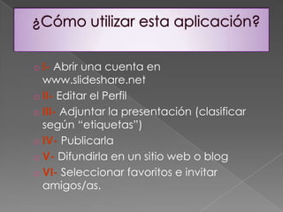 Esta es una de las tantas posibilidades que slideshare permite hacer en educación.La elección de este tipo de aplicación viene dada por la necesidad de extender el aula física al mundo virtual y facilitar:El acceso online a las presentaciones utilizadas en clase para exponer los contenidos prácticos y teóricos de la asignatura de una manera más concisa, clara y atractiva para el alumnado ya que los textos van acompañados de imágenes obtenidas de anteriores actividades desarrolladas en el aula o relacionadas con los intereses y el entorno del alumnado.La inclusión de hiperenlaces que completan y amplían la información didáctica.