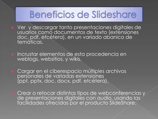 Beneficios de SlideshareVer  y descargar tanto presentaciones digitales de usuarios como documentos de texto (extensiones doc, pdf, etcétera), en un variado abanico de temáticas.