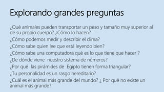 Explorando grandes preguntas
¿Qué animales pueden transportar un peso y tamaño muy superior al
de su propio cuerpo? ¿Cómo lo hacen?
¿Cómo podemos medir y describir el clima?
¿Cómo sabe quien lee que está leyendo bien?
¿Cómo sabe una computadora qué es lo que tiene que hacer ?
¿De dónde viene nuestro sistema de números?
¿Por qué las pirámides de Egipto tienen forma triangular?
¿Tu personalidad es un rasgo hereditario?
¿Cuál es el animal más grande del mundo? ¿ Por qué no existe un
animal más grande?
 