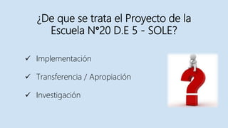 ¿De que se trata el Proyecto de la
Escuela N°20 D.E 5 - SOLE?
 Implementación
 Transferencia / Apropiación
 Investigación
 