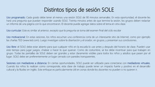 Distintos tipos de sesión SOLE
Uso programado: Cada grado debe tener al menos una sesión SOLE de 90 minutos semanales. En esta oportunidad, el docente les
hará una pregunta que puedan responder usando SOLE. Treinta minutos antes de que termine la sesión, los grupos deben redactar
un informe de una página con lo que encontraron. El docente puede agregar datos sobre el tema en otra clase.
Uso curricular: Este es similar al anterior, excepto que la pregunta se toma del examen final del ciclo escolar
Uso motivacional: En estas sesiones, los niños escuchan una conferencia corta de un interesante sitio de Internet, como por ejemplo
las charlas TED (www.ted.com). Luego investigan sobre la disertación y el orador, en grupos, y presentan sus conclusiones.
Uso libre: el SOLE debe estar abierto para que cualquier niño en la escuela lo use antes y después del horario de clase. Pueden usar
este tiempo para jugar juegos, chatear o hacer lo que quieran. Como de costumbre, se los debe incentivar para que trabajen en
grupo. Todas las pantallas de SOLE deben ser grandes y estar claramente visibles para todos los niños y adultos que pasen por el
lugar. SOLE debe ser preferentemente un lugar cerrado con paredes transparentes.
Sesiones con mediadores a distancia: En ciertas oportunidades, SOLE puede ser utilizado para conectarse con mediadores virtuales.
Cuando los niños lo realizan como corresponde, esta clase de trabajo puede tener un impacto fuerte y positivo en el desarrollo
cultural y la fluidez en inglés. Este enfoque es particularmente útil en zonas donde los docentes no pueden o no quieren ir.
 