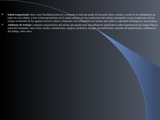  Salud ocupacional: tiene como finalidad promover y mantener el más alto grado de bienestar fisico, mental y social de los trabajadores en
todas las actividades; evitar el desmejoramiento de la salud causado por las condiciones del trabajo; protegerlos en sus ocupaciones de los
riesgos resultantes de los agentes nocivos; ubicar y mantener a los trabajadores de manera adecuada a ss aptitudes fisiologicas y psicologicas.
 Ambiente de trabajo: cualquier caracterisitica del mismo que puede tener una influencia significativa sobre la generacion de riesgos Para la
salud del trabajador, tales como: locales, instalaciones, equipos, productos, energia, procedimientos, metodos de organizacion y ordenacion
del trabajo, entre otros.
 