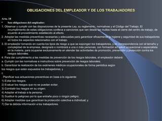 OBLIGACIONES DEL EMPLEADOR Y DE LOS TRABAJADORESOBLIGACIONES DEL EMPLEADOR Y DE LOS TRABAJADORES
Arto. 18
 Son obligaciones del empleador:
1. Observar y cumplir con las disposiciones de la presente Ley, su reglamento, normativas y el Código del Trabajo. El
incumplimiento de estas obligaciones conlleva a sanciones que van desde las multas hasta el cierre del centro de trabajo, de
acuerdo al procedimiento establecido al efecto.
2. Adoptar las medidas preventivas necesarias y adecuadas para garantizar eficazmente la higiene y seguridad de sus trabajadores
en todos los aspectos relacionados con el trabajo.
3. El empleador tomando en cuenta los tipos de riesgo a que se expongan los trabajadores, y en correspondencia con el tamaño y
complejidad de la empresa, designará o nombrará a una o más personas, con formación en salud ocupacional o especialista
en la materia, para ocuparse exclusivamente en atender las actividades de promoción, prevención y protección contra los
riesgos laborales.
4. Para dar cumplimiento a las medidas de prevención de los riesgos laborales, el empleador deberá:
a. Cumplir con las normativas e instructivos sobre prevención de riesgos laborales;
b. Garantizar la realización de los exámenes médicos ocupacionales de forma periódica según
los riesgos que estén expuestos los trabajadores; y
c
. Planificar sus actuaciones preventivas en base a lo siguiente:
1) Evitar los riesgos;
2) Evaluar los riesgos que no se puedan evitar;
3) Combatir los riesgos en su origen;
4) Adaptar el trabajo a la persona;
5) Sustituir lo peligroso por lo que entrañe poco o ningún peligro;
6) Adoptar medidas que garanticen la protección colectiva e individual; y
7) Dar la debida información a los trabajadores.
 
