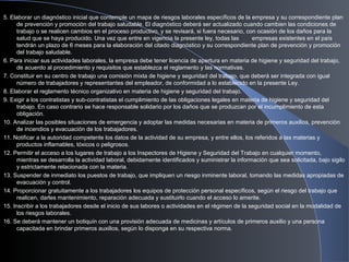 5. Elaborar un diagnóstico inicial que contemple un mapa de riesgos laborales específicos de la empresa y su correspondiente plan
de prevención y promoción del trabajo saludable. El diagnóstico deberá ser actualizado cuando cambien las condiciones de
trabajo o se realicen cambios en el proceso productivo, y se revisará, si fuera necesario, con ocasión de los daños para la
salud que se haya producido. Una vez que entre en vigencia la presente ley, todas las empresas existentes en el país
tendrán un plazo de 6 meses para la elaboración del citado diagnóstico y su correspondiente plan de prevención y promoción
del trabajo saludable.
6. Para iniciar sus actividades laborales, la empresa debe tener licencia de apertura en materia de higiene y seguridad del trabajo,
de acuerdo al procedimiento y requisitos que establezca el reglamento y las normativas.
7. Constituir en su centro de trabajo una comisión mixta de higiene y seguridad del trabajo, que deberá ser integrada con igual
número de trabajadores y representantes del empleador, de conformidad a lo establecido en la presente Ley.
8. Elaborar el reglamento técnico organizativo en materia de higiene y seguridad del trabajo.
9. Exigir a los contratistas y sub-contratistas el cumplimiento de las obligaciones legales en materia de higiene y seguridad del
trabajo. En caso contrario se hace responsable solidario por los daños que se produzcan por el incumplimiento de esta
obligación.
10. Analizar las posibles situaciones de emergencia y adoptar las medidas necesarias en materia de primeros auxilios, prevención
de incendios y evacuación de los trabajadores.
11. Notificar a la autoridad competente los datos de la actividad de su empresa, y entre ellos, los referidos a las materias y
productos inflamables, tóxicos o peligrosos.
12. Permitir el acceso a los lugares de trabajo a los Inspectores de Higiene y Seguridad del Trabajo en cualquier momento,
mientras se desarrolla la actividad laboral, debidamente identificados y suministrar la información que sea solicitada, bajo sigilo
y estrictamente relacionada con la materia.
13. Suspender de inmediato los puestos de trabajo, que impliquen un riesgo inminente laboral, tomando las medidas apropiadas de
evacuación y control.
14. Proporcionar gratuitamente a los trabajadores los equipos de protección personal específicos, según el riesgo del trabajo que
realicen, darles mantenimiento, reparación adecuada y sustituirlo cuando el acceso lo amerite.
15. Inscribir a los trabajadores desde el inicio de sus labores o actividades en el régimen de la seguridad social en la modalidad de
los riesgos laborales.
16. Se deberá mantener un botiquín con una provisión adecuada de medicinas y artículos de primeros auxilio y una persona
capacitada en brindar primeros auxilios, según lo disponga en su respectiva norma.
 