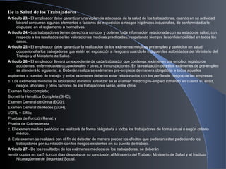 De la Salud de los Trabajadores
Artículo 23.- El empleador debe garantizar una vigilancia adecuada de la salud de los trabajadores, cuando en su actividad
laboral concurran algunos elementos o factores de exposición a riesgos higiénicos industriales, de conformidad a lo
dispuesto en el reglamento o normativas.
Artículo 24.- Los trabajadores tienen derecho a conocer y obtener toda información relacionada con su estado de salud, con
respecto a los resultados de las valoraciones médicas practicadas, respetando siempre la confidencialidad en todos los
casos.
Artículo 25.- El empleador debe garantizar la realización de los exámenes médicos pre empleo y periódico en salud
ocupacional a los trabajadores que estén en exposición a riesgos o cuando lo indiquen las autoridades del Ministerio del
Trabajo y el Ministerio de Salud.
Artículo 26.- El empleador llevará un expediente de cada trabajador que contenga: exámenes pre empleo, registro de
accidentes, enfermedades ocupacionales y otras, e inmunizaciones. En la realización de estos exámenes de pre-empleo
se atenderá lo siguiente: a. Deberán realizarse exámenes pre-empleos de manera obligatoria a todos aquellos
aspirantes a puestos de trabajo, y estos exámenes deberán estar relacionados con los perfilesde riesgos de las empresas.
b. Los exámenes médicos de laboratorio mínimos a realizar en el examen médico pre-empleo tomando en cuenta su edad,
riesgos laborales y otros factores de los trabajadores serán, entre otros:
Examen físico completo;
Biometría Hemática Completa (BHC);
Examen General de Orina (EGO);
Examen General de Heces (EGH),
VDRL = Sífilis;
Pruebas de Función Renal; y
Prueba de Colinesterasa
c. El examen médico periódico se realizará de forma obligatoria a todos los trabajadores de forma anual o según criterio
médico.
d. Este examen se realizará con el fin de detectar de manera precoz los efectos que pudieran estar padeciendo los
trabajadores por su relación con los riesgos existentes en su puesto de trabajo.
Artículo 27.- De los resultados de los exámenes médicos de los trabajadores, se deberán
remitir copias en los 5 (cinco) días después de su conclusión al Ministerio del Trabajo, Ministerio de Salud y al Instituto
Nicaragüense de Seguridad Social.
 