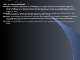 De los Accidentes del Trabajo
Artículo 28.- El empleador debe reportar los accidentes leves en un plazo máximo de cinco días hábiles y los mortales,
graves y muy graves en el plazo máximo de veinticuatro horas hábiles más él término de la distancia, al Ministerio del
Trabajo en el modelo oficial establecido, sin perjuicio de su declaración al Instituto Nicaragüense de Seguro Social y
Ministerio de Salud.
Artículo 29.- En caso de no registrarse accidentes, el empleador deberá, comunicarlo por escrito al Ministerio del Trabajo,
mensualmente durante los primeros cinco días del mes siguiente a reportar.
Artículo 30.- Debe investigar en coordinación con la comisión mixta de higiene y seguridad todos los accidentes de trabajo e
indicar para cada uno de ellos las recomendaciones técnicas que considere pertinente con el propósito de evitar la
repetición de las mismas.
Artículo 31.- El empleador debe llevar el registro de las estadísticas de los accidentes ocurridos por período y analizar sus
causas.
 