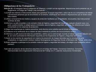 Obligaciones de los Trabajadores
Artículo 32.- El trabajador tiene la obligación de observar y cumplir con las siguientes disposiciones de la presente Ley, el
Reglamento, el Código del Trabajo y las normativas:
1) Cumplir las órdenes e instrucciones dadas para garantizar su propia seguridad y salud, las de sus compañeros de trabajo
y de terceras personas que se encontraren en el entorno, observando las normas o disposiciones que se dicten sobre
esta materia.
2) Utilizar correctamente los medios y equipos de protección facilitados por el empleador, de acuerdo a las instrucciones
recibidas de éste.
3) Informar a su jefe inmediato y a la comisión mixta de higiene y seguridad del trabajo de cualquier situación que, a su
juicio, pueda entrañar un peligro grave e inminente, para la higiene y seguridad, así como, los defectos que hubiera
comprobado en los sistemas de protección.
4) Seguir las enseñanzas en materia preventiva, tanto técnica como práctica que le brinde el empleador.
5) Colaborar en la verificación de su estado de salud mediante la práctica de reconocimiento médico.
6) Informar a su jefe acerca de todos los accidentes y daños que le sobrevengan durante el trabajo o guarden relación con
el, así como suministrar la información requerida por los Inspectores de Higiene y Seguridad del Trabajo.
7) Asistir en los eventos de capacitación en materia de prevención de riesgos laborales que le convoque la parte
empleadora, la organización sindical, Instituto Nicaragüense de Seguridad Social, el Ministerio del Trabajo, entre otros.
8) Están obligados a participar en la comisión mixta de higiene y seguridad del trabajo y de elegir a sus delegados ante la
comisión.
Todo esto sin perjuicio de los derechos adquiridos en el Código del Trabajo, Convenios Colectivos, Convenios
Internacionales de la Organización Internacional del Trabajo (O.I.T.) ydemás resoluciones ministeriales.
 