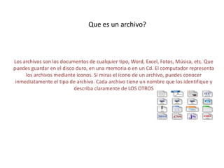 Los archivos son los documentos de cualquier tipo, Word, Excel, Fotos, Música, etc. Que
puedes guardar en el disco duro, en una memoria o en un Cd. El computador representa
los archivos mediante iconos. Si miras el ícono de un archivo, puedes conocer
inmediatamente el tipo de archivo. Cada archivo tiene un nombre que los identifique y
describa claramente de LOS OTROS
Que es un archivo?
 