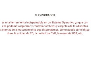 EL EXPLORADOR
es una herramienta indispensable en un Sistema Operativo ya que con
ella podemos organizar y controlar archivos y carpetas de los distintos
sistemas de almacenamiento que dispongamos, como puede ser el disco
duro, la unidad de CD, la unidad de DVD, la memoria USB, etc.
 