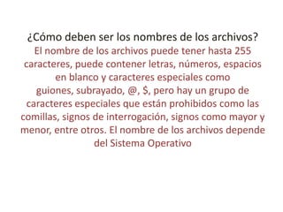 ¿Cómo deben ser los nombres de los archivos?
El nombre de los archivos puede tener hasta 255
caracteres, puede contener letras, números, espacios
en blanco y caracteres especiales como
guiones, subrayado, @, $, pero hay un grupo de
caracteres especiales que están prohibidos como las
comillas, signos de interrogación, signos como mayor y
menor, entre otros. El nombre de los archivos depende
del Sistema Operativo
 
