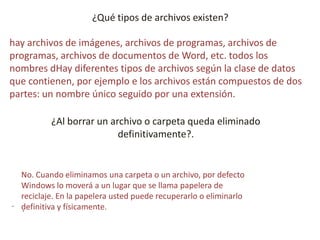 ¿Qué tipos de archivos existen?
hay archivos de imágenes, archivos de programas, archivos de
programas, archivos de documentos de Word, etc. todos los
nombres dHay diferentes tipos de archivos según la clase de datos
que contienen, por ejemplo e los archivos están compuestos de dos
partes: un nombre único seguido por una extensión.
¿Al borrar un archivo o carpeta queda eliminado
definitivamente?.
.
.
No. Cuando eliminamos una carpeta o un archivo, por defecto
Windows lo moverá a un lugar que se llama papelera de
reciclaje. En la papelera usted puede recuperarlo o eliminarlo
definitiva y físicamente.
 