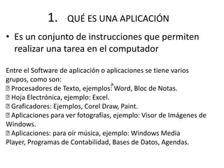 • Es un conjunto de instrucciones que permiten
realizar una tarea en el computador
1. QUÉ ES UNA APLICACIÓN
a
Entre el Software de aplicación o aplicaciones se tiene varios
grupos, como son:
Procesadores de Texto, ejemplos: Word, Bloc de Notas.
Hoja Electrónica, ejemplo: Excel.
Graficadores: Ejemplos, Corel Draw, Paint.
Aplicaciones para ver fotografías, ejemplo: Visor de Imágenes de
Windows.
Aplicaciones: para oír música, ejemplo: Windows Media
Player, Programas de Contabilidad, Bases de Datos, Agendas.
 