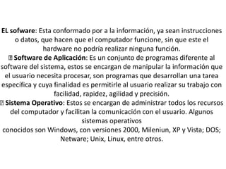 EL sofware: Esta conformado por a la información, ya sean instrucciones
o datos, que hacen que el computador funcione, sin que este el
hardware no podría realizar ninguna función.
Software de Aplicación: Es un conjunto de programas diferente al
software del sistema, estos se encargan de manipular la información que
el usuario necesita procesar, son programas que desarrollan una tarea
específica y cuya finalidad es permitirle al usuario realizar su trabajo con
facilidad, rapidez, agilidad y precisión.
Sistema Operativo: Estos se encargan de administrar todos los recursos
del computador y facilitan la comunicación con el usuario. Algunos
sistemas operativos
conocidos son Windows, con versiones 2000, Mileniun, XP y Vista; DOS;
Netware; Unix, Linux, entre otros.
 