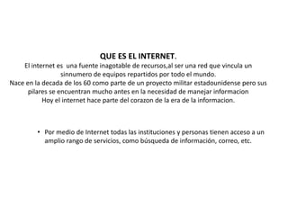 • Por medio de Internet todas las instituciones y personas tienen acceso a un
amplio rango de servicios, como búsqueda de información, correo, etc.
QUE ES EL INTERNET.
El internet es una fuente inagotable de recursos,al ser una red que vincula un
sinnumero de equipos repartidos por todo el mundo.
Nace en la decada de los 60 como parte de un proyecto militar estadounidense pero sus
pilares se encuentran mucho antes en la necesidad de manejar informacion
Hoy el internet hace parte del corazon de la era de la informacion.
 