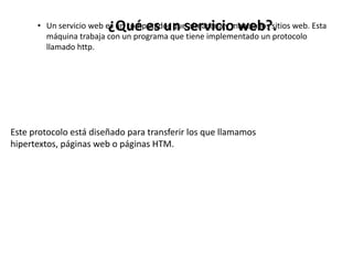 • Un servicio web es un computador que almacena y maneja los sitios web. Esta
máquina trabaja con un programa que tiene implementado un protocolo
llamado http.
¿Qué es un servicio web?.
Este protocolo está diseñado para transferir los que llamamos
hipertextos, páginas web o páginas HTM.
 