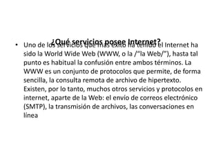 • Uno de los servicios que más éxito ha tenido el Internet ha
sido la World Wide Web (WWW, o la /“la Web/”), hasta tal
punto es habitual la confusión entre ambos términos. La
WWW es un conjunto de protocolos que permite, de forma
sencilla, la consulta remota de archivo de hipertexto.
Existen, por lo tanto, muchos otros servicios y protocolos en
internet, aparte de la Web: el envío de correos electrónico
(SMTP), la transmisión de archivos, las conversaciones en
línea
¿Qué servicios posee Internet?
 