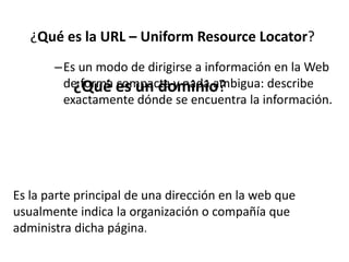 –Es un modo de dirigirse a información en la Web
de forma compacta y nada ambigua: describe
exactamente dónde se encuentra la información.
¿Qué es la URL – Uniform Resource Locator?
Es la parte principal de una dirección en la web que
usualmente indica la organización o compañía que
administra dicha página.
¿Qué es un dominio?
 