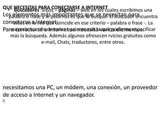 • Buscadores :Sitios – páginas – web en los cuales escribimos una
palabra o frase y le pedimos es que la busque. El buscador encuentra
sitios en la red que coincide en ese criterio – palabra o frase -. La
mayoría nos ofrece varias opciones con la que podemos especificar
más la búsqueda. Además algunos ofresecen rvicios gratuitos como
e-mail, Chats, traductores, entre otros.
QUE NECESITAS PARA CONECTARSE A INTERNET.
Los elementos más importantes que se necesitan para
conectarse a Internet:
Para conectarse a Internet se necesita varios elementos.
necesitamos una PC, un módem, una conexión, un proveedor
de acceso a Internet y un navegador.

 