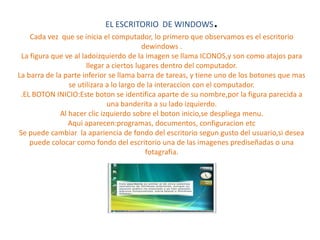 EL ESCRITORIO DE WINDOWS.
Cada vez que se inicia el computador, lo primero que observamos es el escritorio
dewindows .
La figura que ve al ladoizquierdo de la imagen se llama ICONOS,y son como atajos para
llegar a ciertos lugares dentro del computador.
La barra de la parte inferior se llama barra de tareas, y tiene uno de los botones que mas
se utilizara a lo largo de la interaccion con el computador.
.EL BOTON INICIO:Este boton se identifica aparte de su nombre,por la figura parecida a
una banderita a su lado izquierdo.
Al hacer clic izquierdo sobre el boton inicio,se despliega menu.
Aqui aparecen:programas, documentos, configuracion etc
Se puede cambiar la apariencia de fondo del escritorio segun gusto del usuario,si desea
puede colocar como fondo del escritorio una de las imagenes prediseñadas o una
fotagrafia.
 
