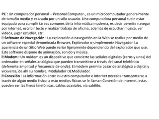 PC : Un computador personal – Personal Computer-, es un microcomputador generalmente
de tamaño medio y es usado por un sólo usuario. Una computadora personal suele estar
equipado para cumplir tareas comunes de la informática moderna, es decir permite navegar
por internet, escribir texto y realizar trabajo de oficina, además de escuchar música, ver
videos, jugar estudiar, etc.
Software de Navegación : La exploración o navegación en la Web se realiza por medio de
un software especial denominada Browser, Explorador o simplemente Navegador. La
apariencia de un Sitio Web puede variar ligeramente dependiendo del explorador que use.
Este software dispone de animación, sonido y música.
Modem : Un módem es un dispositivo que convierte las señales digitales (ceros y unos) del
ordenador en señales analógica que pueden transmitirse a través del canal telefónico
(deferente amplitud y frecuencia de onda). El módem permite pasar de analógico a digital y
viceversa, de ahí su nombre, Modulador DEModulador.
Conexión : La información entre nuestro computador e internet necesita transportarse a
través de algún medio físico, a esto medios físicos se le llaman Conexión de Internet, estas
pueden ser las líneas telefónicas, cables coaxiales, vía satélite.
 