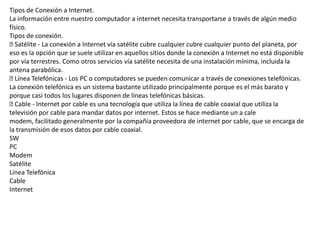 Tipos de Conexión a Internet.
La información entre nuestro computador a internet necesita transportarse a través de algún medio
físico.
Tipos de conexión.
Satélite - La conexión a Internet vía satélite cubre cualquier cubre cualquier punto del planeta, por
eso es la opción que se suele utilizar en aquellos sitios donde la conexión a Internet no está disponible
por vía terrestres. Como otros servicios vía satélite necesita de una instalación mínima, incluida la
antena parabólica.
Línea Telefónicas - Los PC o computadores se pueden comunicar a través de conexiones telefónicas.
La conexión telefónica es un sistema bastante utilizado principalmente porque es el más barato y
porque casi todos los lugares disponen de líneas telefónicas básicas.
Cable - Internet por cable es una tecnología que utiliza la línea de cable coaxial que utiliza la
televisión por cable para mandar datos por internet. Estos se hace mediante un a cale
modem, facilitado generalmente por la compañía proveedora de internet por cable, que se encarga de
la transmisión de esos datos por cable coaxial.
SW
PC
Modem
Satélite
Línea Telefónica
Cable
Internet
 