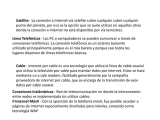 Satélite - La conexión a Internet vía satélite cubre cualquier cubre cualquier
punto del planeta, por eso es la opción que se suele utilizar en aquellos sitios
donde la conexión a Internet no está disponible por vía terrestres.
Línea Telefónicas - Los PC o computadores se pueden comunicar a través de
conexiones telefónicas. La conexión telefónica es un sistema bastante
utilizado principalmente porque es el más barato y porque casi todos los
lugares disponen de líneas telefónicas básicas.
Cable - Internet por cable es una tecnología que utiliza la línea de cable coaxial
que utiliza la televisión por cable para mandar datos por internet. Estos se hace
mediante un a cale modem, facilitado generalmente por la compañía
proveedora de internet por cable, que se encarga de la transmisión de esos
datos por cable coaxial.
Conexiones Inalámbricas - Red de telecomunicación en donde la interconexión
entre nodos es implementada sin utilizar cables.
Internet Móvil - Con la aparición de la telefonía móvil, fue posible acceder a
páginas de Internet especialmente diseñadas para móviles, conocido como
tecnología WAP
 