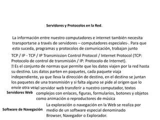 Servidores y Protocolos en la Red.
La información entre nuestro computadores e internet también necesita
transportarse a través de servidores – computadores especiales-. Para que
esto suceda, programas y protocolos de comunicación, trabajan junto
TCP / IP - TCP / IP Transmission Control Protocol / Internet Protocol (TCP:
Protocolo de control de transmisión / IP: Protocolo de Internet).
Es el conjunto de normas que permite que los datos viajen por la red hasta
su destino. Los datos parten en paquetes, cada paquete viaja
independiente, ya que lleva la dirección de destino, en el destino se juntan
los paquetes de una transmisión y si falta alguno se pide al origen que lo
envíe otra vez.
Servidores Web
el servidor web transferir a nuestro computador, textos
complejos con enlaces, figuras, formularios, botones y objetos
como animación o reproductores de música
Software de Navegación
La exploración o navegación en la Web se realiza por
medio de un software especial denominado
Browser, Navegador o Explorador.
 