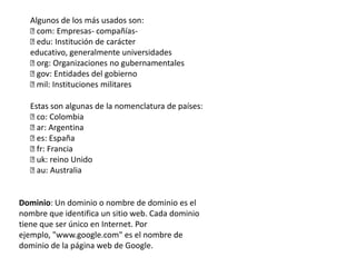 Algunos de los más usados son:
com: Empresas- compañías-
edu: Institución de carácter
educativo, generalmente universidades
org: Organizaciones no gubernamentales
gov: Entidades del gobierno
mil: Instituciones militares
Estas son algunas de la nomenclatura de países:
co: Colombia
ar: Argentina
es: España
fr: Francia
uk: reino Unido
au: Australia
Dominio: Un dominio o nombre de dominio es el
nombre que identifica un sitio web. Cada dominio
tiene que ser único en Internet. Por
ejemplo, "www.google.com" es el nombre de
dominio de la página web de Google.
 